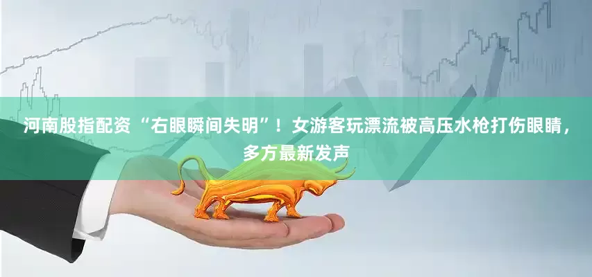 河南股指配资 “右眼瞬间失明”！女游客玩漂流被高压水枪打伤眼睛，多方最新发声