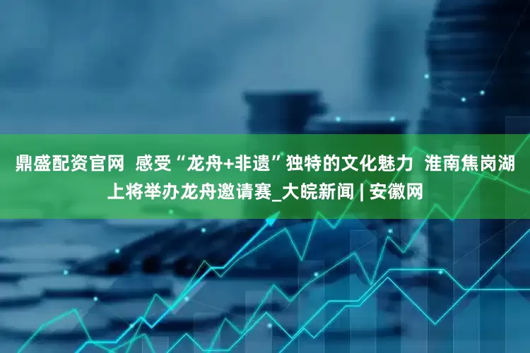 鼎盛配资官网  感受“龙舟+非遗”独特的文化魅力  淮南焦岗湖上将举办龙舟邀请赛_大皖新闻 | 安徽网
