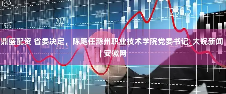 鼎盛配资 省委决定，陈飏任滁州职业技术学院党委书记_大皖新闻 | 安徽网