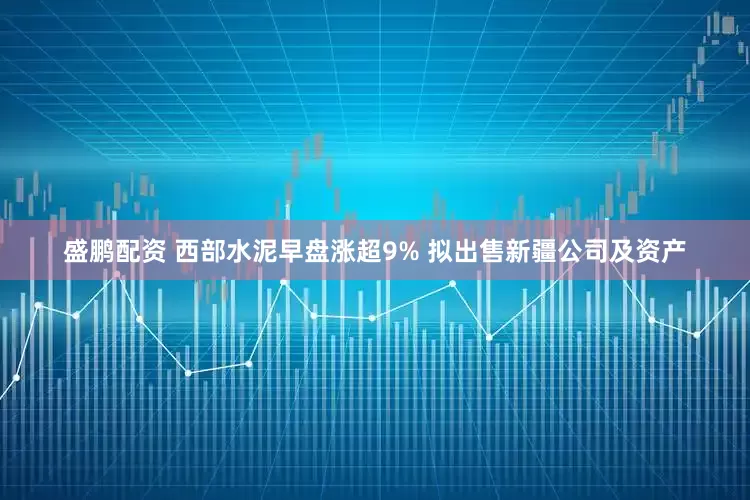 盛鹏配资 西部水泥早盘涨超9% 拟出售新疆公司及资产