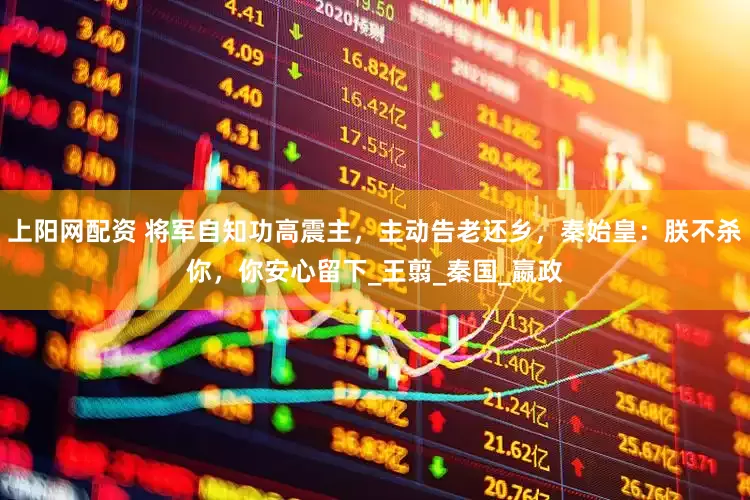 上阳网配资 将军自知功高震主，主动告老还乡，秦始皇：朕不杀你，你安心留下_王翦_秦国_嬴政