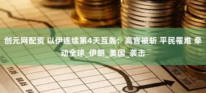 创元网配资 以伊连续第4天互轰：高官被斩 平民罹难 牵动全球_伊朗_美国_袭击