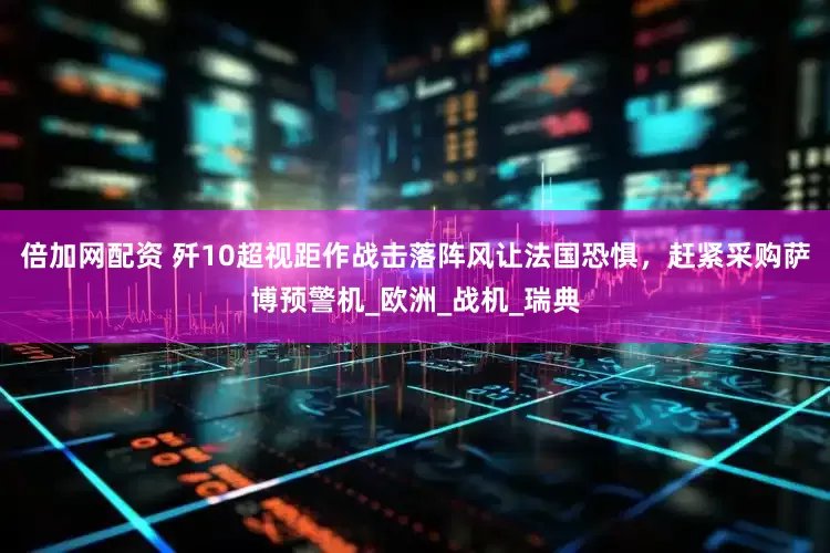 倍加网配资 歼10超视距作战击落阵风让法国恐惧，赶紧采购萨博预警机_欧洲_战机_瑞典
