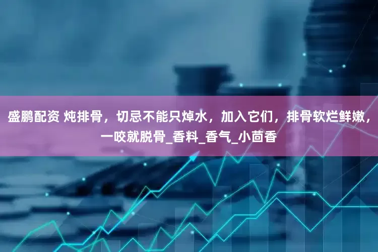 盛鹏配资 炖排骨，切忌不能只焯水，加入它们，排骨软烂鲜嫩，一咬就脱骨_香料_香气_小茴香