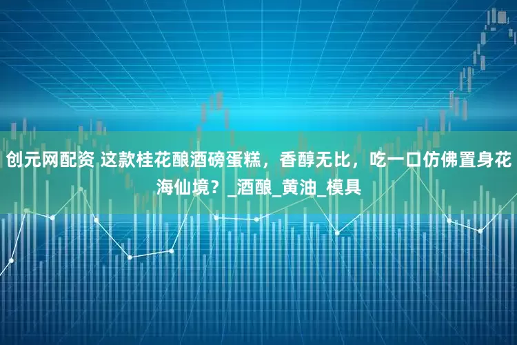 创元网配资 这款桂花酿酒磅蛋糕，香醇无比，吃一口仿佛置身花海仙境？_酒酿_黄油_模具