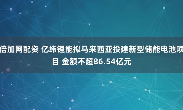 倍加网配资 亿纬锂能拟马来西亚投建新型储能电池项目 金额不超86.54亿元