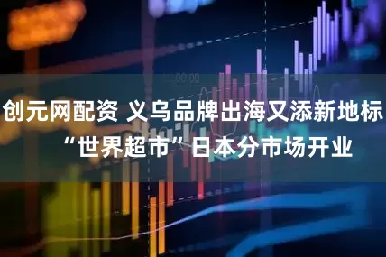 创元网配资 义乌品牌出海又添新地标    “世界超市”日本分市场开业