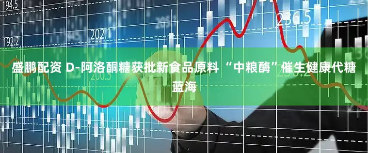 盛鹏配资 D-阿洛酮糖获批新食品原料 “中粮酶”催生健康代糖蓝海