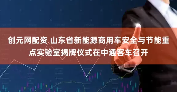创元网配资 山东省新能源商用车安全与节能重点实验室揭牌仪式在中通客车召开