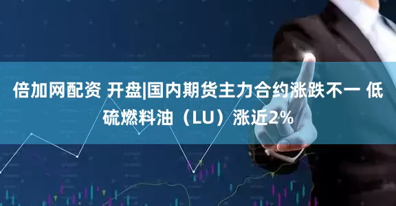 倍加网配资 开盘|国内期货主力合约涨跌不一 低硫燃料油（LU）涨近2%