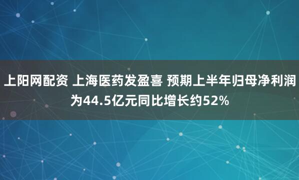 上阳网配资 上海医药发盈喜 预期上半年归母净利润为44.5亿元同比增长约52%