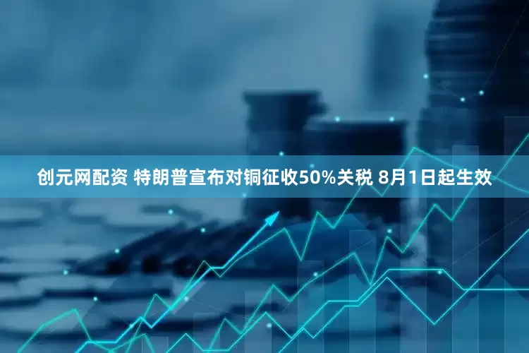 创元网配资 特朗普宣布对铜征收50%关税 8月1日起生效