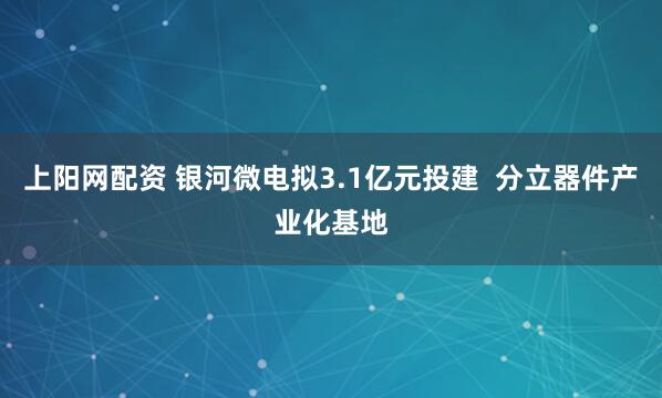 上阳网配资 银河微电拟3.1亿元投建  分立器件产业化基地