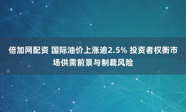 倍加网配资 国际油价上涨逾2.5% 投资者权衡市场供需前景与制裁风险