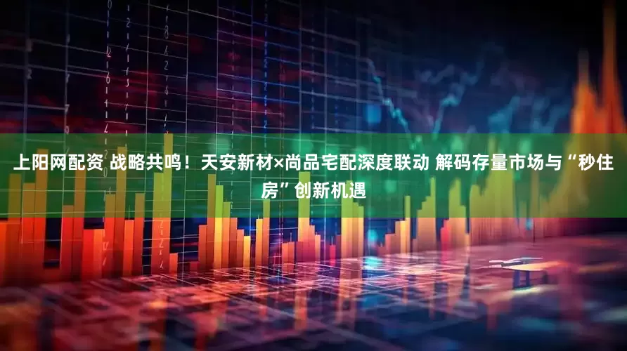 上阳网配资 战略共鸣！天安新材×尚品宅配深度联动 解码存量市场与“秒住房”创新机遇