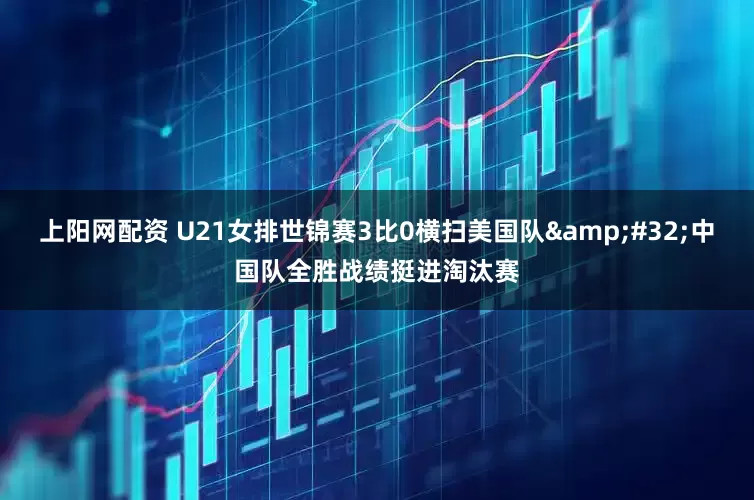 上阳网配资 U21女排世锦赛3比0横扫美国队&#32;中国队全胜战绩挺进淘汰赛