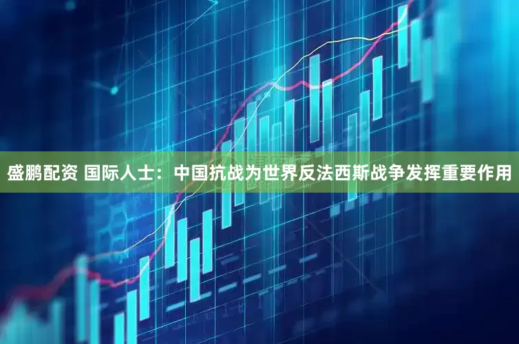 盛鹏配资 国际人士：中国抗战为世界反法西斯战争发挥重要作用