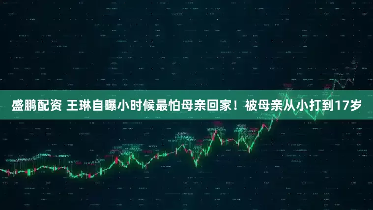 盛鹏配资 王琳自曝小时候最怕母亲回家！被母亲从小打到17岁