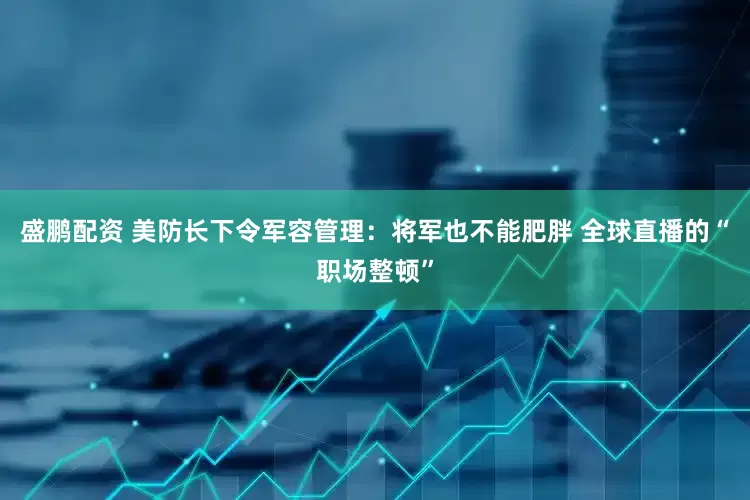盛鹏配资 美防长下令军容管理：将军也不能肥胖 全球直播的“职场整顿”