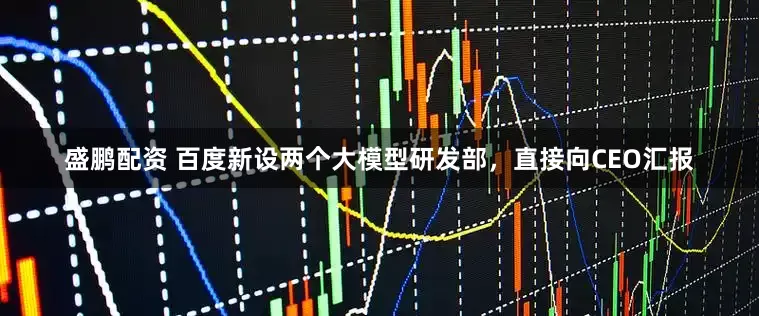 盛鹏配资 百度新设两个大模型研发部，直接向CEO汇报