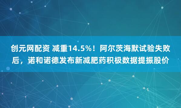 创元网配资 减重14.5%！阿尔茨海默试验失败后，诺和诺德发布新减肥药积极数据提振股价