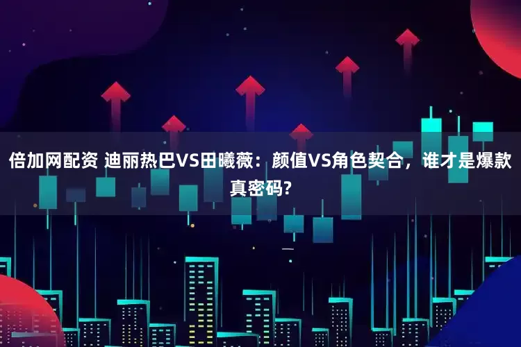 倍加网配资 迪丽热巴VS田曦薇：颜值VS角色契合，谁才是爆款真密码?
