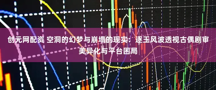 创元网配资 空洞的幻梦与崩塌的现实：逐玉风波透视古偶剧审美异化与平台困局