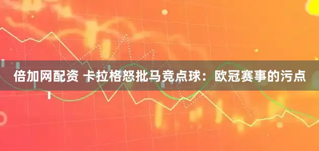 倍加网配资 卡拉格怒批马竞点球：欧冠赛事的污点